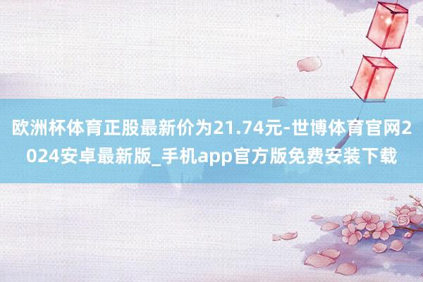 欧洲杯体育正股最新价为21.74元-世博体育官网2024安卓最新版_手机app官方版免费安装下载