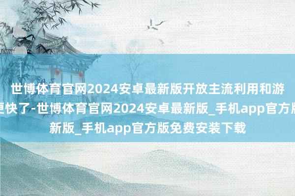 世博体育官网2024安卓最新版开放主流利用和游戏的脱手本领更快了-世博体育官网2024安卓最新版_手机app官方版免费安装下载