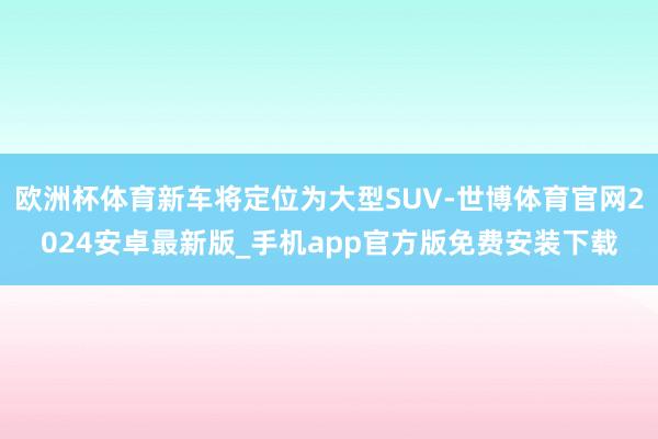 欧洲杯体育新车将定位为大型SUV-世博体育官网2024安卓最新版_手机app官方版免费安装下载