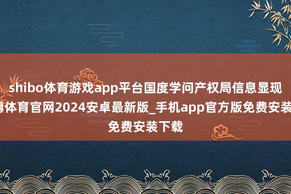 shibo体育游戏app平台国度学问产权局信息显现-世博体育官网2024安卓最新版_手机app官方版免费安装下载