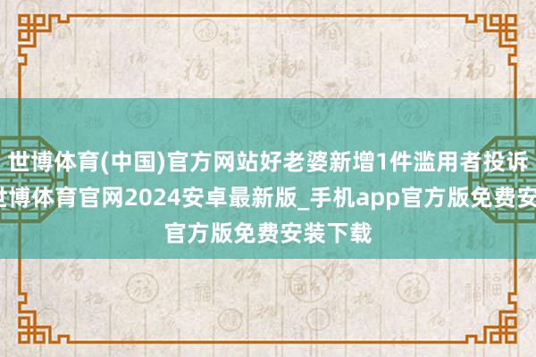 世博体育(中国)官方网站好老婆新增1件滥用者投诉公示-世博体育官网2024安卓最新版_手机app官方版免费安装下载