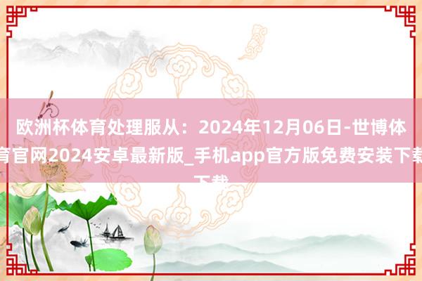 欧洲杯体育处理服从：2024年12月06日-世博体育官网2024安卓最新版_手机app官方版免费安装下载