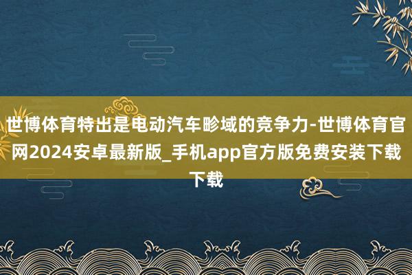 世博体育特出是电动汽车畛域的竞争力-世博体育官网2024安卓最新版_手机app官方版免费安装下载