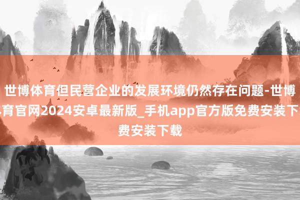 世博体育但民营企业的发展环境仍然存在问题-世博体育官网2024安卓最新版_手机app官方版免费安装下载