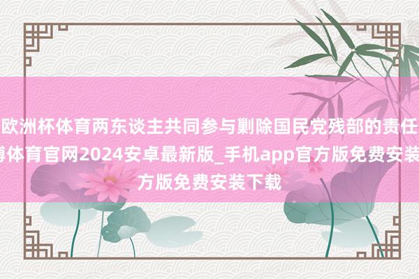 欧洲杯体育两东谈主共同参与剿除国民党残部的责任-世博体育官网2024安卓最新版_手机app官方版免费安装下载