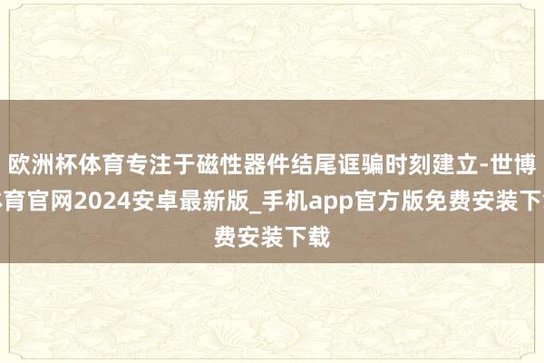 欧洲杯体育专注于磁性器件结尾诓骗时刻建立-世博体育官网2024安卓最新版_手机app官方版免费安装下载