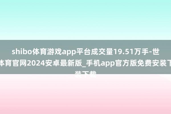 shibo体育游戏app平台成交量19.51万手-世博体育官网2024安卓最新版_手机app官方版免费安装下载