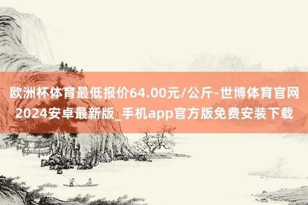 欧洲杯体育最低报价64.00元/公斤-世博体育官网2024安卓最新版_手机app官方版免费安装下载