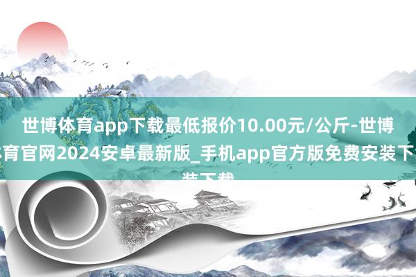 世博体育app下载最低报价10.00元/公斤-世博体育官网2024安卓最新版_手机app官方版免费安装下载