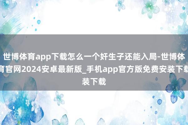 世博体育app下载怎么一个奸生子还能入局-世博体育官网2024安卓最新版_手机app官方版免费安装下载