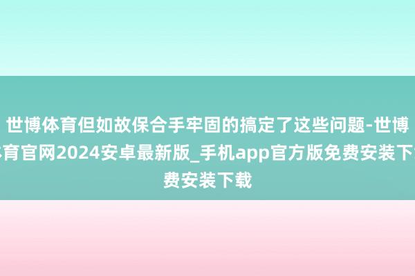 世博体育但如故保合手牢固的搞定了这些问题-世博体育官网2024安卓最新版_手机app官方版免费安装下载