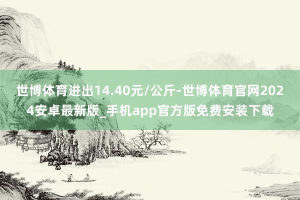 世博体育进出14.40元/公斤-世博体育官网2024安卓最新版_手机app官方版免费安装下载