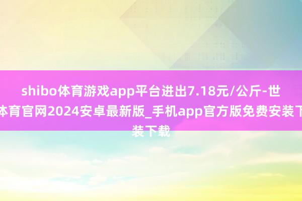 shibo体育游戏app平台进出7.18元/公斤-世博体育官网2024安卓最新版_手机app官方版免费安装下载