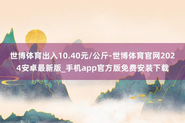 世博体育出入10.40元/公斤-世博体育官网2024安卓最新版_手机app官方版免费安装下载