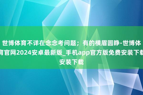 世博体育不详在念念考问题；有的横眉圆睁-世博体育官网2024安卓最新版_手机app官方版免费安装下载