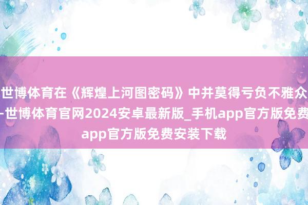 世博体育在《辉煌上河图密码》中并莫得亏负不雅众们的期待-世博体育官网2024安卓最新版_手机app官方版免费安装下载