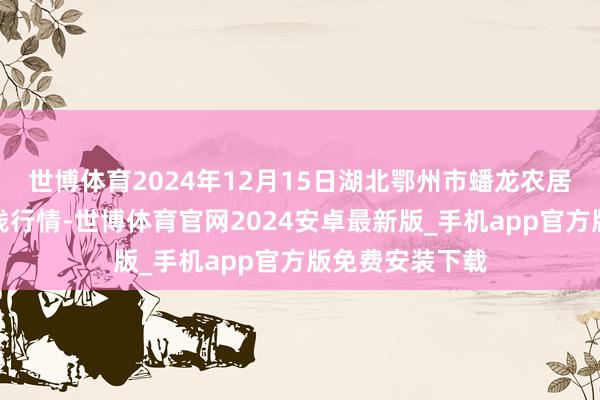 世博体育2024年12月15日湖北鄂州市蟠龙农居品批发商场价钱行情-世博体育官网2024安卓最新版_手机app官方版免费安装下载