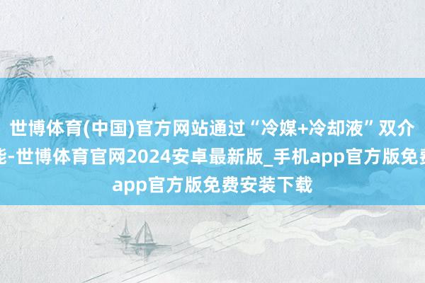 世博体育(中国)官方网站通过“冷媒+冷却液”双介质温控技能-世博体育官网2024安卓最新版_手机app官方版免费安装下载