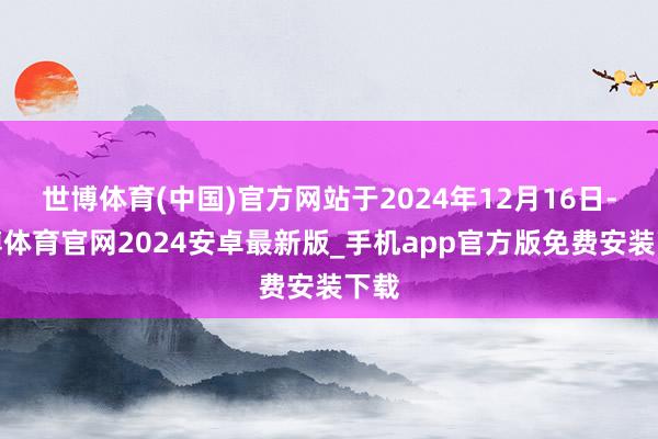 世博体育(中国)官方网站于2024年12月16日-世博体育官网2024安卓最新版_手机app官方版免费安装下载