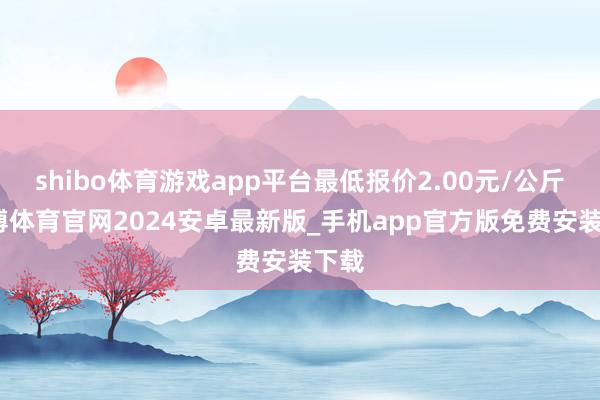 shibo体育游戏app平台最低报价2.00元/公斤-世博体育官网2024安卓最新版_手机app官方版免费安装下载