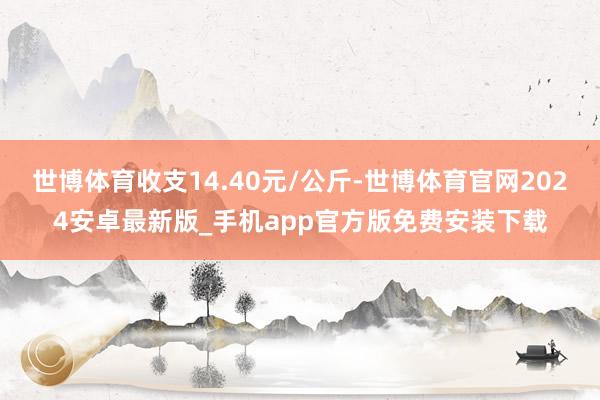 世博体育收支14.40元/公斤-世博体育官网2024安卓最新版_手机app官方版免费安装下载