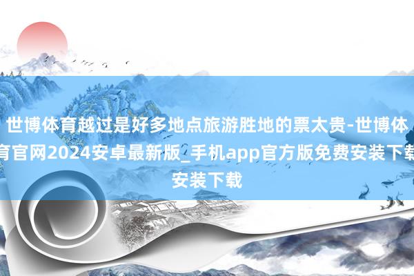 世博体育越过是好多地点旅游胜地的票太贵-世博体育官网2024安卓最新版_手机app官方版免费安装下载