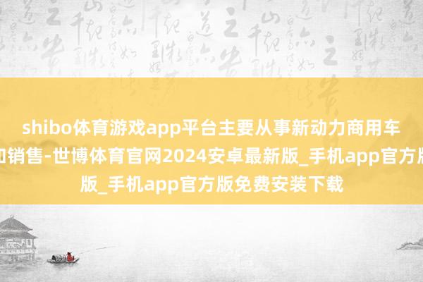 shibo体育游戏app平台主要从事新动力商用车的研发、分娩和销售-世博体育官网2024安卓最新版_手机app官方版免费安装下载