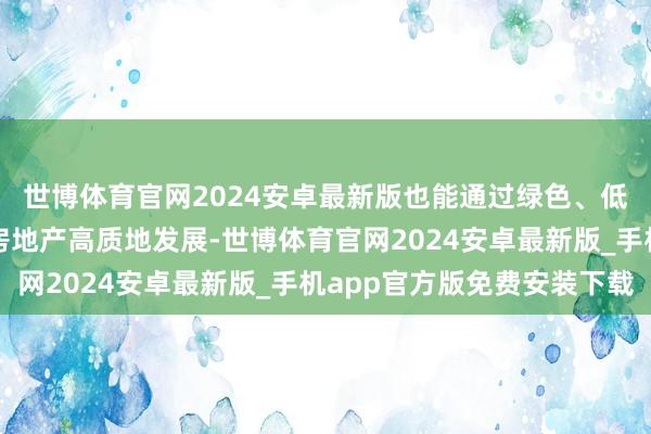 世博体育官网2024安卓最新版也能通过绿色、低碳、科技、智能促进房地产高质地发展-世博体育官网2024安卓最新版_手机app官方版免费安装下载