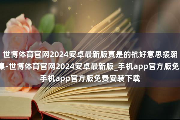 世博体育官网2024安卓最新版真是的抗好意思援朝构兵 第35集-世博体育官网2024安卓最新版_手机app官方版免费安装下载