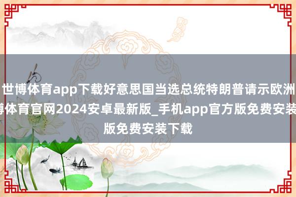 世博体育app下载好意思国当选总统特朗普请示欧洲-世博体育官网2024安卓最新版_手机app官方版免费安装下载