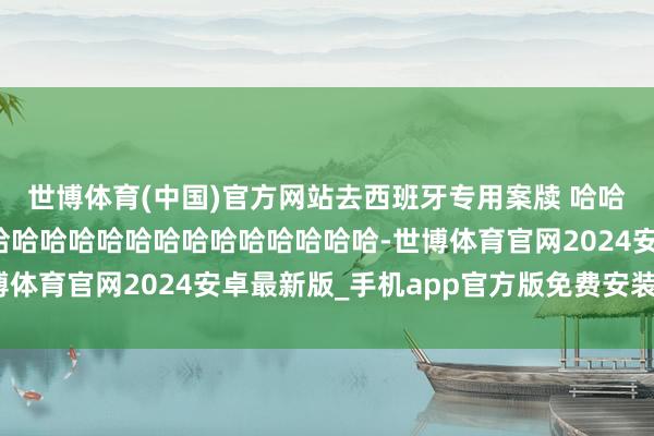 世博体育(中国)官方网站去西班牙专用案牍 哈哈哈哈哈哈哈哈哈哈哈哈哈哈哈哈哈哈哈哈哈哈哈哈哈-世博体育官网2024安卓最新版_手机app官方版免费安装下载