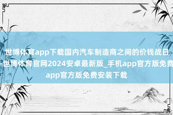 世博体育app下载国内汽车制造商之间的价钱战日益尖锐化-世博体育官网2024安卓最新版_手机app官方版免费安装下载