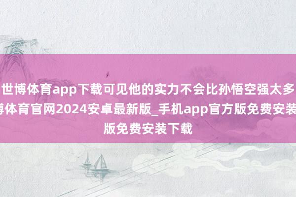 世博体育app下载可见他的实力不会比孙悟空强太多-世博体育官网2024安卓最新版_手机app官方版免费安装下载