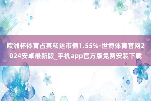 欧洲杯体育占其畅达市值1.55%-世博体育官网2024安卓最新版_手机app官方版免费安装下载