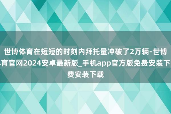 世博体育在短短的时刻内拜托量冲破了2万辆-世博体育官网2024安卓最新版_手机app官方版免费安装下载