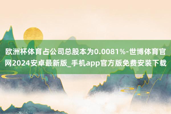 欧洲杯体育占公司总股本为0.0081%-世博体育官网2024安卓最新版_手机app官方版免费安装下载