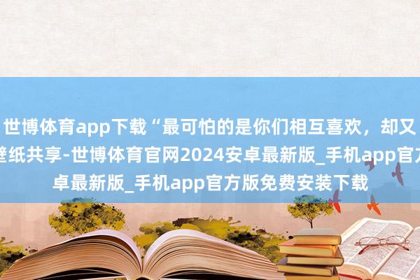 世博体育app下载“最可怕的是你们相互喜欢，却又猜对方喜欢谁”|壁纸共享-世博体育官网2024安卓最新版_手机app官方版免费安装下载