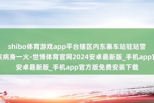 shibo体育游戏app平台辖区内东寨车站驻站警老孙在抓勤中突发疾病身一火-世博体育官网2024安卓最新版_手机app官方版免费安装下载