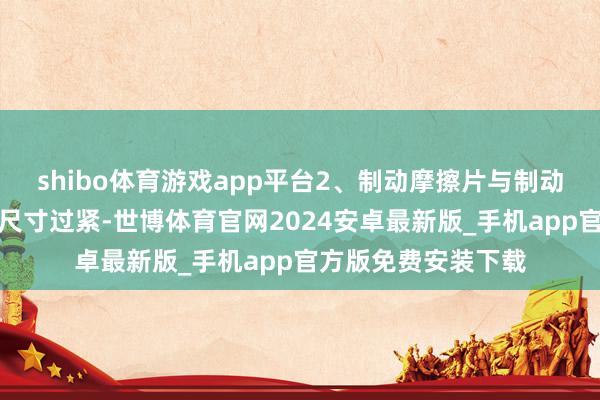 shibo体育游戏app平台2、制动摩擦片与制动盘罅隙不当或安装尺寸过紧-世博体育官网2024安卓最新版_手机app官方版免费安装下载