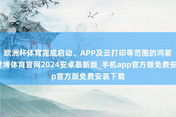 欧洲杯体育完成启动、APP及云打印等范围的鸿蒙适配-世博体育官网2024安卓最新版_手机app官方版免费安装下载