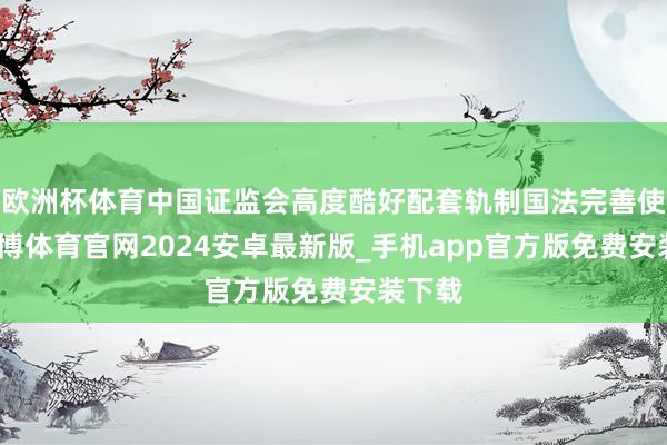 欧洲杯体育中国证监会高度酷好配套轨制国法完善使命-世博体育官网2024安卓最新版_手机app官方版免费安装下载