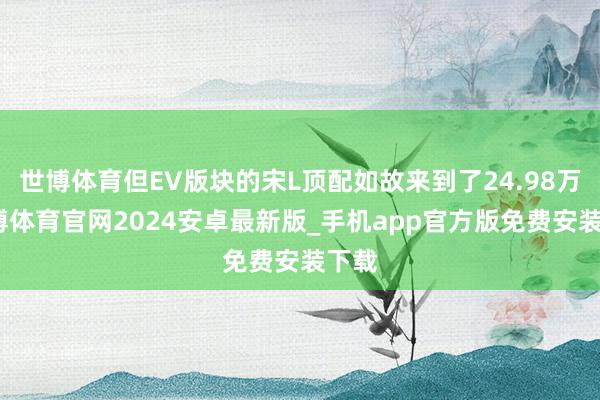 世博体育但EV版块的宋L顶配如故来到了24.98万-世博体育官网2024安卓最新版_手机app官方版免费安装下载