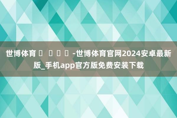 世博体育 ​ ​​​-世博体育官网2024安卓最新版_手机app官方版免费安装下载