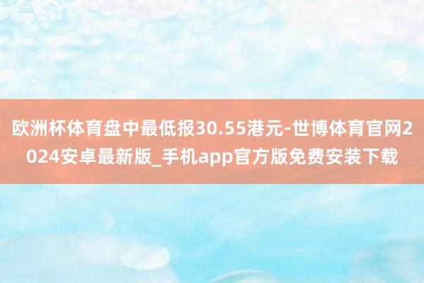 欧洲杯体育盘中最低报30.55港元-世博体育官网2024安卓最新版_手机app官方版免费安装下载