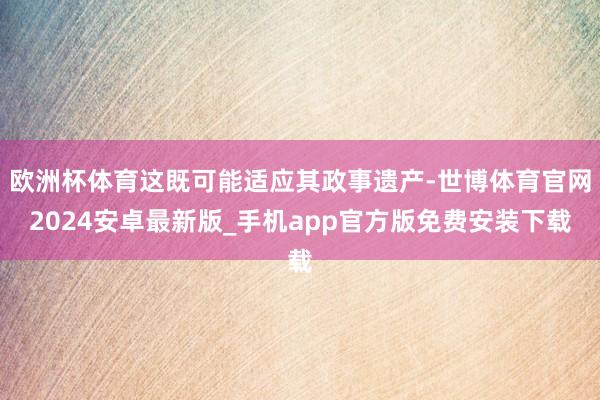 欧洲杯体育这既可能适应其政事遗产-世博体育官网2024安卓最新版_手机app官方版免费安装下载