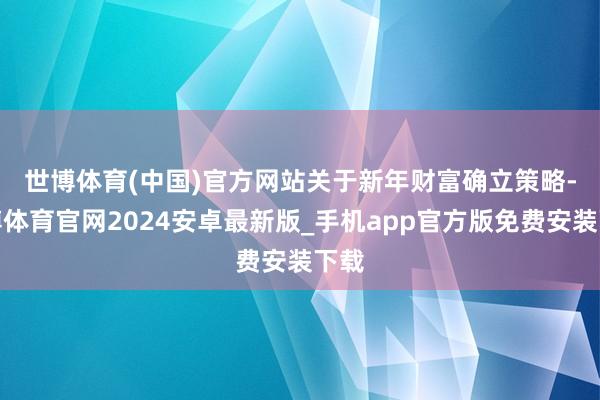 世博体育(中国)官方网站　　关于新年财富确立策略-世博体育官网2024安卓最新版_手机app官方版免费安装下载