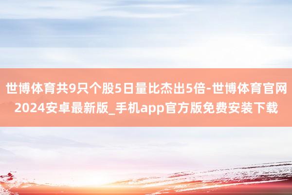 世博体育共9只个股5日量比杰出5倍-世博体育官网2024安卓最新版_手机app官方版免费安装下载