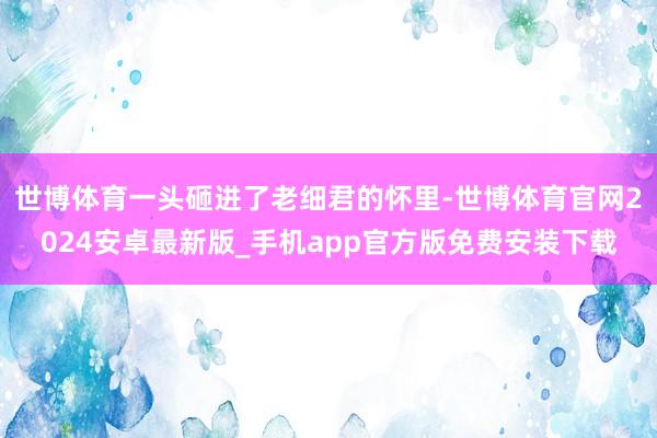 世博体育一头砸进了老细君的怀里-世博体育官网2024安卓最新版_手机app官方版免费安装下载