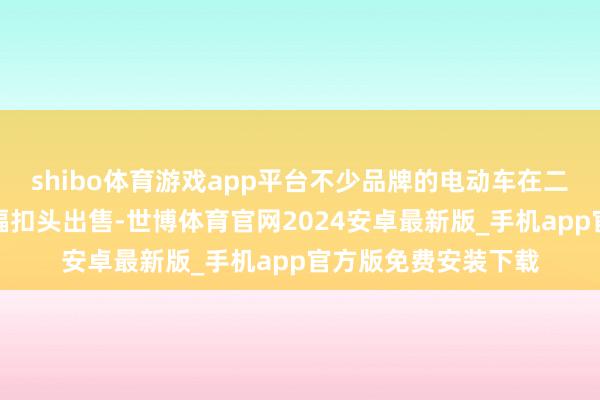 shibo体育游戏app平台不少品牌的电动车在二手市集上动辄以大幅扣头出售-世博体育官网2024安卓最新版_手机app官方版免费安装下载