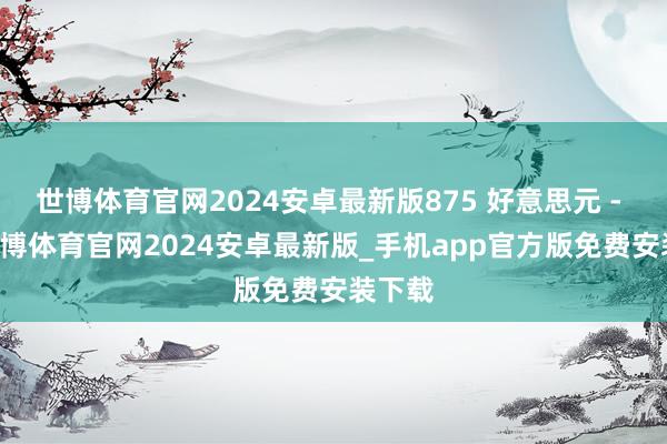 世博体育官网2024安卓最新版875 好意思元 - 18-世博体育官网2024安卓最新版_手机app官方版免费安装下载